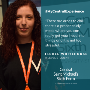 Quote from Isobel Whitehouse saying how she enjoyed the spaces at Central Saint Michael's Sixth Form where she could relax and also other areas where she could study