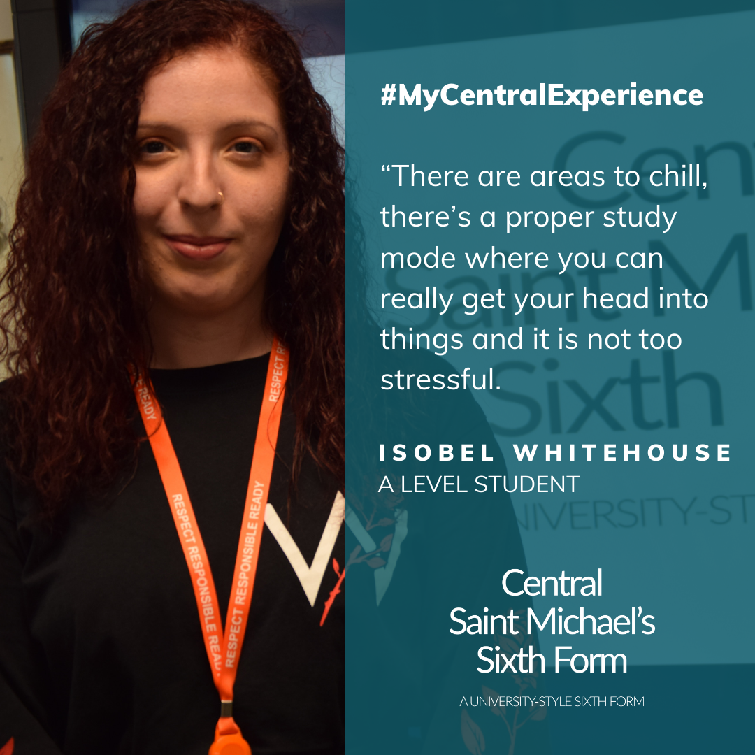 Quote from Isobel Whitehouse saying how she enjoyed the spaces at Central Saint Michael's Sixth Form where she could relax and also other areas where she could study